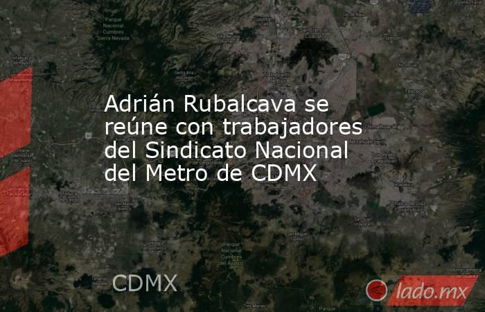 Adrián Rubalcava se reúne con trabajadores del Sindicato Nacional del Metro de CDMX. Noticias en tiempo real