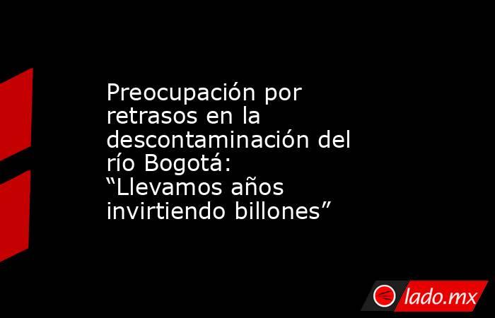 Preocupación por retrasos en la descontaminación del río Bogotá: “Llevamos años invirtiendo billones”. Noticias en tiempo real