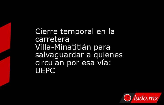 Cierre temporal en la carretera Villa-Minatitlán para salvaguardar a quienes circulan por esa vía: UEPC. Noticias en tiempo real