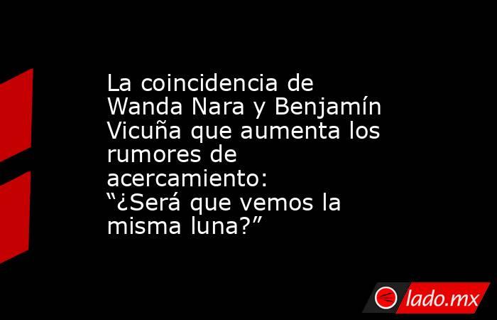 La coincidencia de Wanda Nara y Benjamín Vicuña que aumenta los rumores de acercamiento: “¿Será que vemos la misma luna?”. Noticias en tiempo real