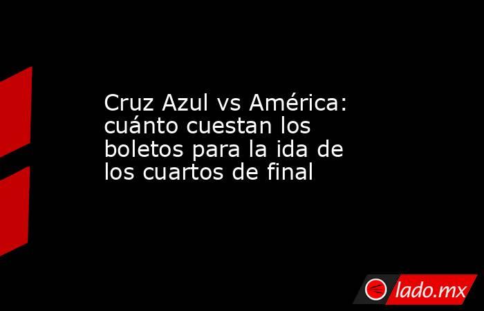 Cruz Azul vs América: cuánto cuestan los boletos para la ida de los cuartos de final. Noticias en tiempo real