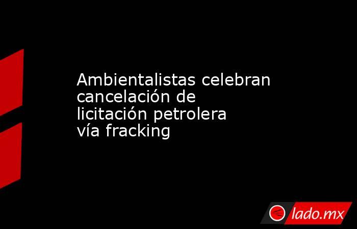 Ambientalistas celebran cancelación de licitación petrolera vía fracking. Noticias en tiempo real