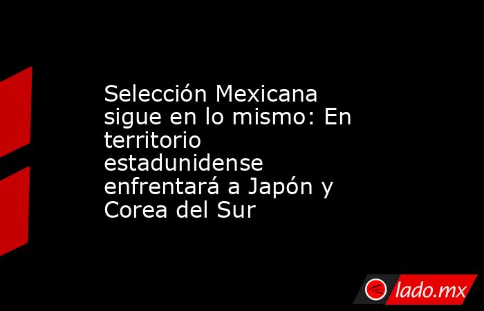 Selección Mexicana sigue en lo mismo: En territorio estadunidense enfrentará a Japón y Corea del Sur. Noticias en tiempo real