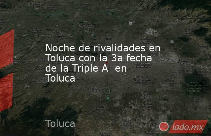 Noche de rivalidades en Toluca con la 3a fecha de la Triple A  en Toluca. Noticias en tiempo real