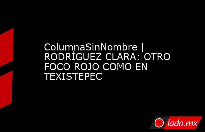 ColumnaSinNombre | RODRÍGUEZ CLARA: OTRO FOCO ROJO COMO EN TEXISTEPEC. Noticias en tiempo real