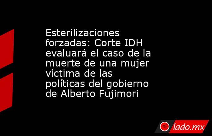 Esterilizaciones forzadas: Corte IDH evaluará el caso de la muerte de una mujer víctima de las políticas del gobierno de Alberto Fujimori. Noticias en tiempo real