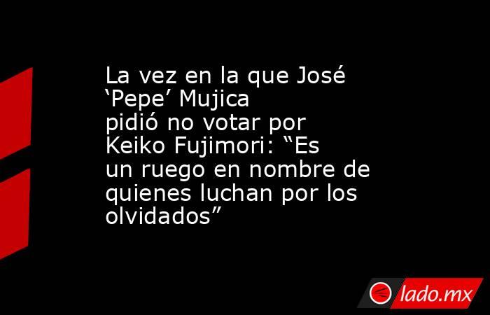 La vez en la que José ‘Pepe’ Mujica pidió no votar por Keiko Fujimori: “Es un ruego en nombre de quienes luchan por los olvidados” . Noticias en tiempo real