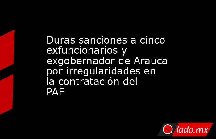 Duras sanciones a cinco exfuncionarios y exgobernador de Arauca por irregularidades en la contratación del PAE. Noticias en tiempo real