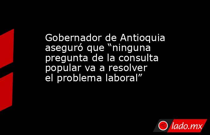 Gobernador de Antioquia aseguró que “ninguna pregunta de la consulta popular va a resolver el problema laboral” . Noticias en tiempo real