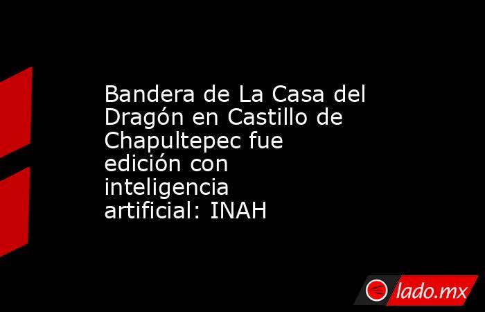 Bandera de La Casa del Dragón en Castillo de Chapultepec fue edición con inteligencia artificial: INAH. Noticias en tiempo real
