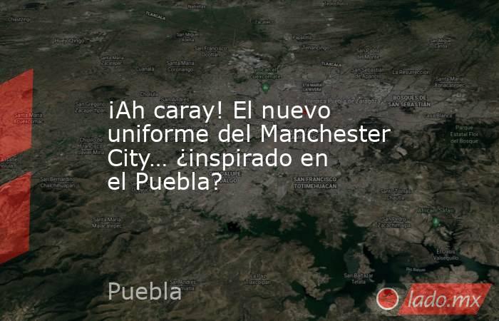 ¡Ah caray! El nuevo uniforme del Manchester City… ¿inspirado en el Puebla?. Noticias en tiempo real