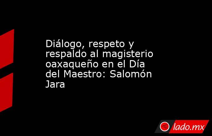 Diálogo, respeto y respaldo al magisterio oaxaqueño en el Día del Maestro: Salomón Jara. Noticias en tiempo real