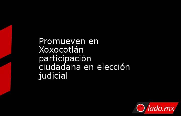 Promueven en Xoxocotlán participación ciudadana en elección judicial. Noticias en tiempo real