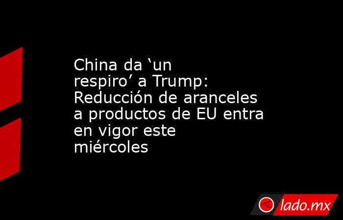 China da ‘un respiro’ a Trump: Reducción de aranceles a productos de EU entra en vigor este miércoles. Noticias en tiempo real