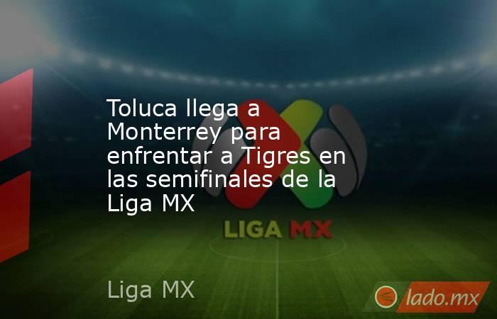 Toluca llega a Monterrey para enfrentar a Tigres en las semifinales de la Liga MX. Noticias en tiempo real
