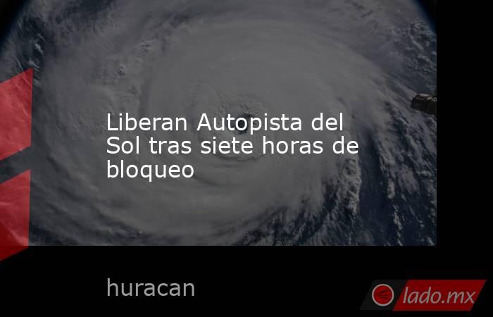 Liberan Autopista del Sol tras siete horas de bloqueo. Noticias en tiempo real