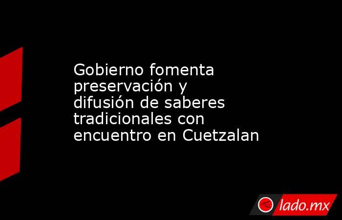 Gobierno fomenta preservación y difusión de saberes tradicionales con encuentro en Cuetzalan. Noticias en tiempo real