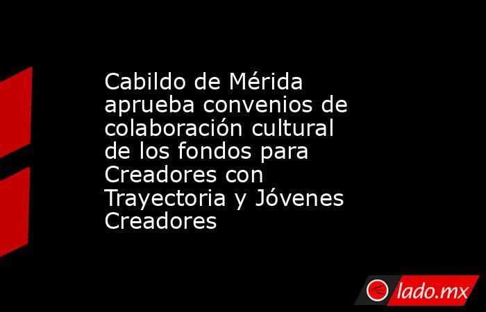 Cabildo de Mérida aprueba convenios de colaboración cultural de los fondos para Creadores con Trayectoria y Jóvenes Creadores. Noticias en tiempo real