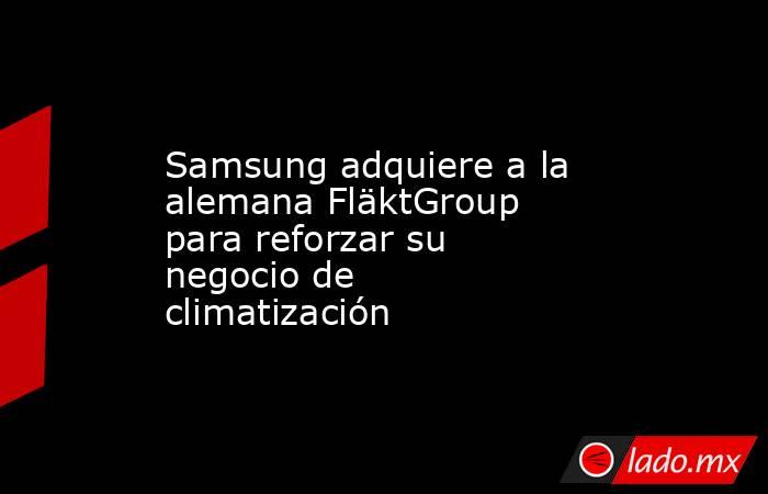 Samsung adquiere a la alemana FläktGroup para reforzar su negocio de climatización. Noticias en tiempo real