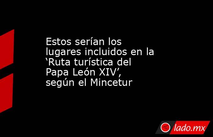 Estos serían los lugares incluidos en la ‘Ruta turística del Papa León XIV’, según el Mincetur. Noticias en tiempo real