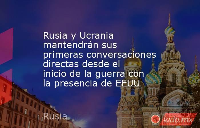 Rusia y Ucrania mantendrán sus primeras conversaciones directas desde el inicio de la guerra con la presencia de EEUU. Noticias en tiempo real