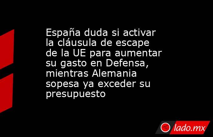 España duda si activar la cláusula de escape de la UE para aumentar su gasto en Defensa, mientras Alemania sopesa ya exceder su presupuesto . Noticias en tiempo real
