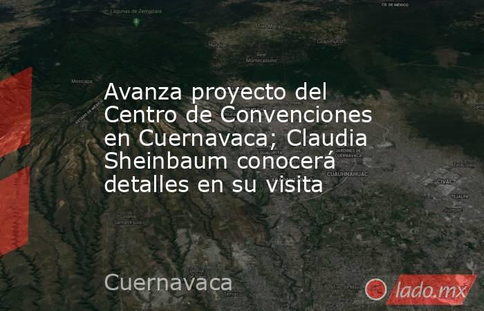 Avanza proyecto del Centro de Convenciones en Cuernavaca; Claudia Sheinbaum conocerá detalles en su visita. Noticias en tiempo real