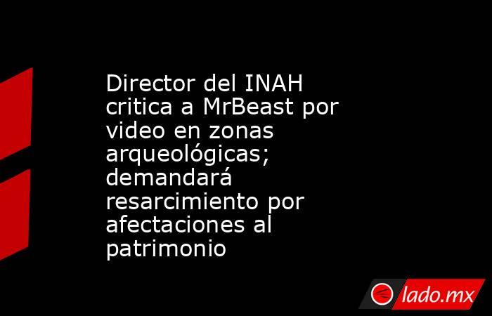 Director del INAH critica a MrBeast por video en zonas arqueológicas; demandará resarcimiento por afectaciones al patrimonio. Noticias en tiempo real