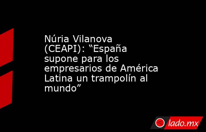 Núria Vilanova (CEAPI): “España supone para los empresarios de América Latina un trampolín al mundo”. Noticias en tiempo real