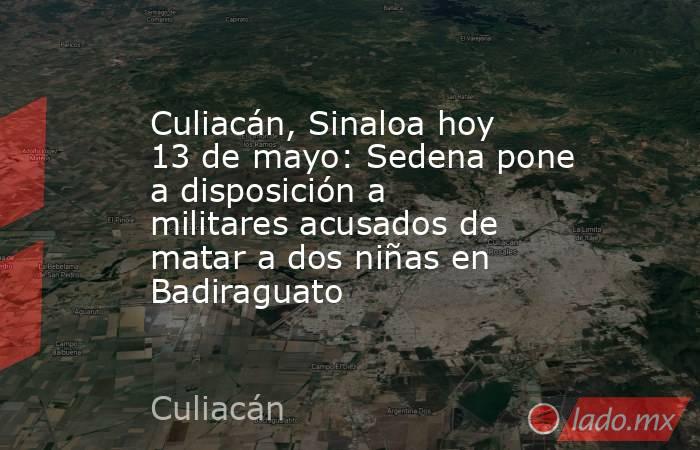 Culiacán, Sinaloa hoy 13 de mayo: Sedena pone a disposición a militares acusados de matar a dos niñas en Badiraguato. Noticias en tiempo real