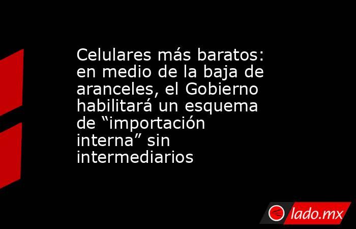 Celulares más baratos: en medio de la baja de aranceles, el Gobierno habilitará un esquema de “importación interna” sin intermediarios. Noticias en tiempo real