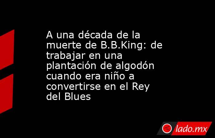 A una década de la muerte de B.B.King: de trabajar en una plantación de algodón cuando era niño a convertirse en el Rey del Blues. Noticias en tiempo real