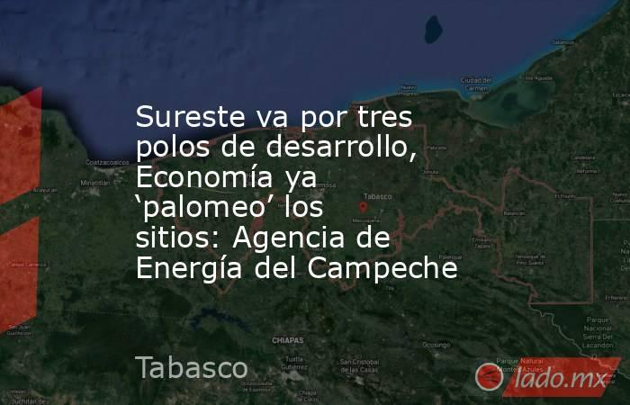 Sureste va por tres polos de desarrollo, Economía ya ‘palomeo’ los sitios: Agencia de Energía del Campeche. Noticias en tiempo real