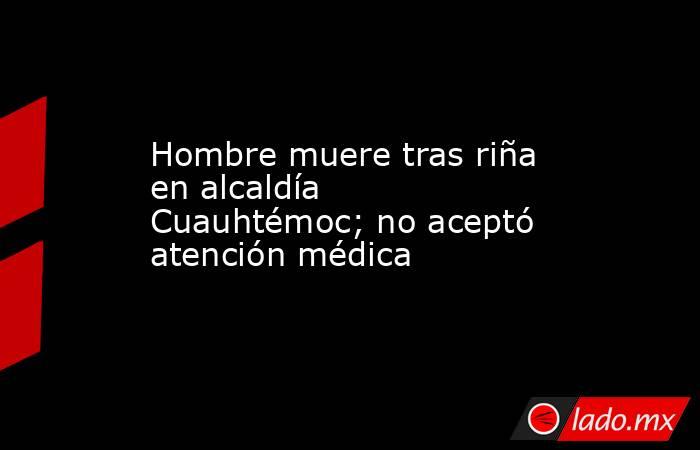Hombre muere tras riña en alcaldía Cuauhtémoc; no aceptó atención médica. Noticias en tiempo real