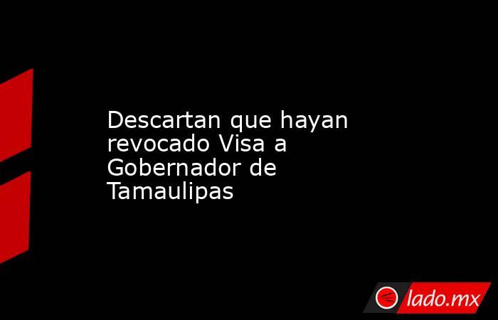Descartan que hayan revocado Visa a Gobernador de Tamaulipas. Noticias en tiempo real