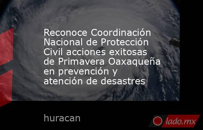 Reconoce Coordinación Nacional de Protección Civil acciones exitosas de Primavera Oaxaqueña en prevención y atención de desastres. Noticias en tiempo real