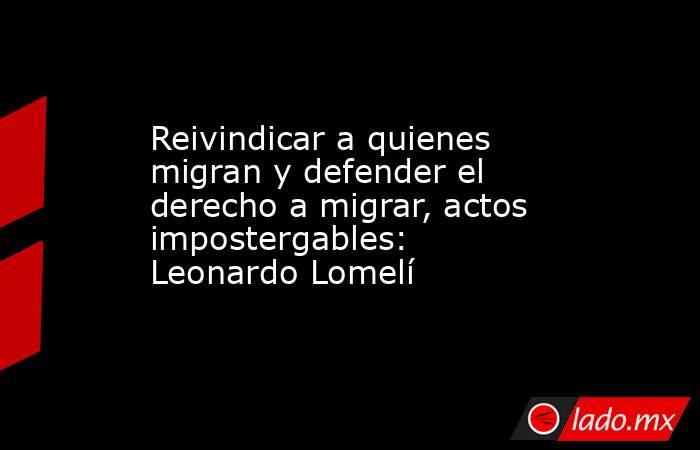 Reivindicar a quienes migran y defender el derecho a migrar, actos impostergables: Leonardo Lomelí. Noticias en tiempo real