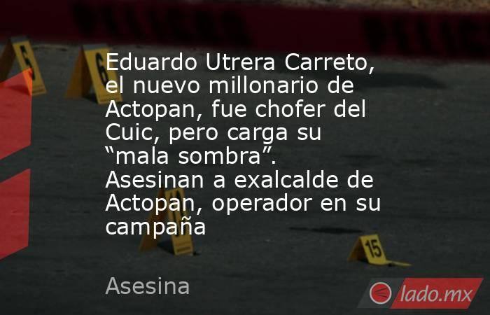 Eduardo Utrera Carreto, el nuevo millonario de Actopan, fue chofer del Cuic, pero carga su “mala sombra”. Asesinan a exalcalde de Actopan, operador en su campaña. Noticias en tiempo real