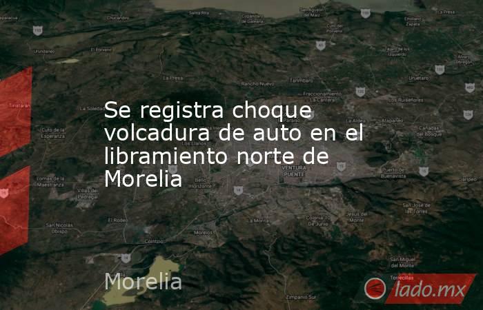 Se registra choque volcadura de auto en el libramiento norte de Morelia. Noticias en tiempo real