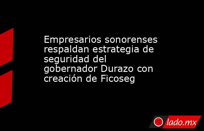 Empresarios sonorenses respaldan estrategia de seguridad del gobernador Durazo con creación de Ficoseg. Noticias en tiempo real