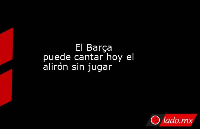           El Barça puede cantar hoy el alirón sin jugar      . Noticias en tiempo real