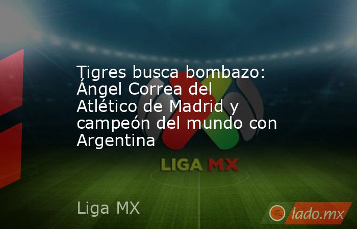 Tigres busca bombazo: Ángel Correa del Atlético de Madrid y campeón del mundo con Argentina . Noticias en tiempo real