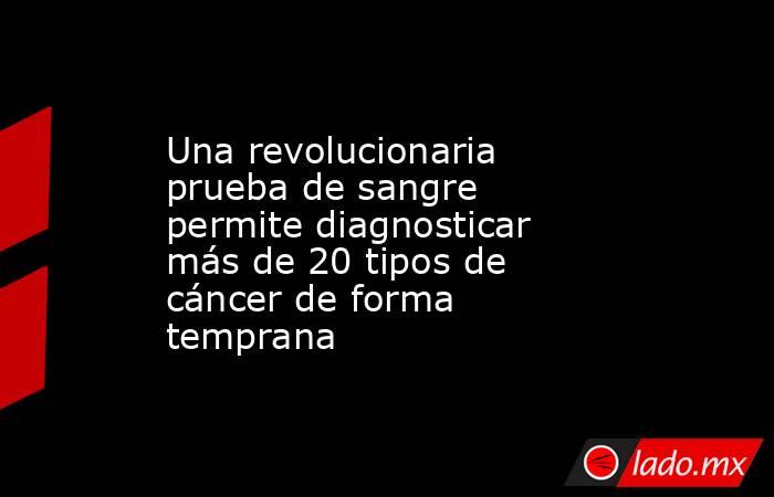 Una revolucionaria prueba de sangre permite diagnosticar más de 20 tipos de cáncer de forma temprana. Noticias en tiempo real
