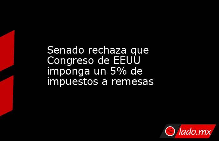 Senado rechaza que Congreso de EEUU imponga un 5% de impuestos a remesas. Noticias en tiempo real