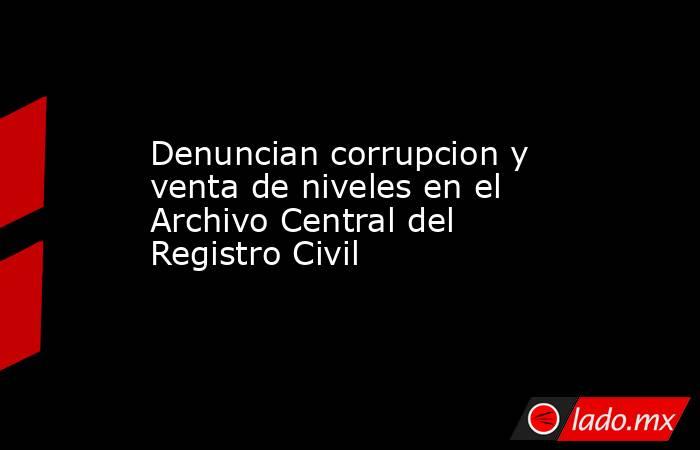 Denuncian corrupcion y venta de niveles en el Archivo Central del Registro Civil. Noticias en tiempo real