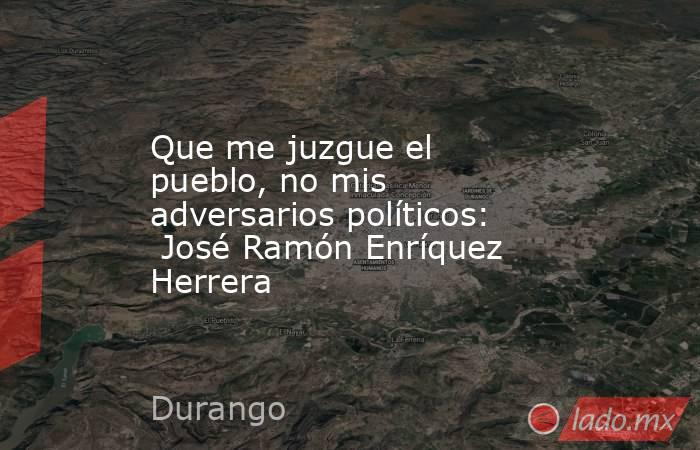 Que me juzgue el pueblo, no mis adversarios políticos:  José Ramón Enríquez Herrera. Noticias en tiempo real