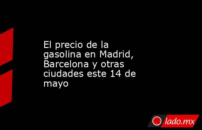 El precio de la gasolina en Madrid, Barcelona y otras ciudades este 14 de mayo. Noticias en tiempo real