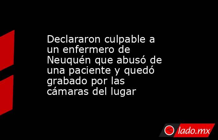 Declararon culpable a un enfermero de Neuquén que abusó de una paciente y quedó grabado por las cámaras del lugar. Noticias en tiempo real