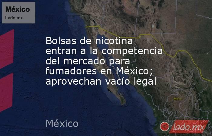 Bolsas de nicotina entran a la competencia del mercado para fumadores en México; aprovechan vacío legal. Noticias en tiempo real