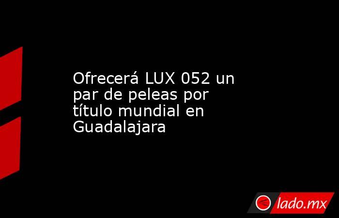 Ofrecerá LUX 052 un par de peleas por título mundial en Guadalajara. Noticias en tiempo real